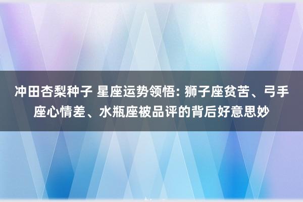 冲田杏梨种子 星座运势领悟: 狮子座贫苦、弓手座心情差、水瓶座被品评的背后好意思妙