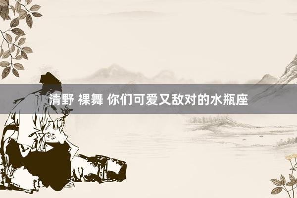 清野 裸舞 你们可爱又敌对的水瓶座