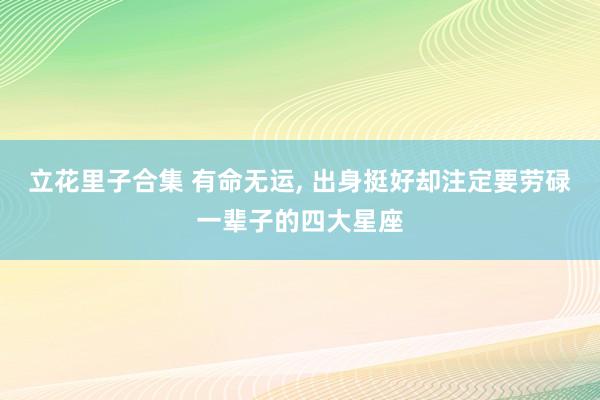 立花里子合集 有命无运, 出身挺好却注定要劳碌一辈子的四大星座