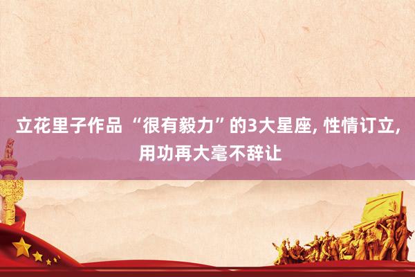 立花里子作品 “很有毅力”的3大星座, 性情订立, 用功再大毫不辞让