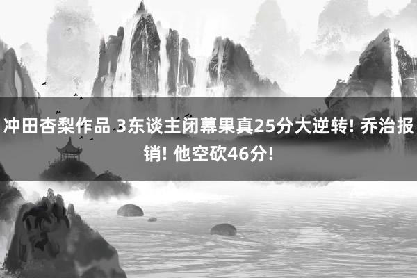 冲田杏梨作品 3东谈主闭幕果真25分大逆转! 乔治报销! 他空砍46分!