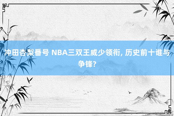 冲田杏梨番号 NBA三双王威少领衔, 历史前十谁与争锋?