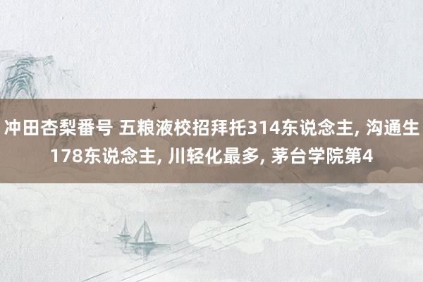 冲田杏梨番号 五粮液校招拜托314东说念主, 沟通生178东说念主, 川轻化最多, 茅台学院第4