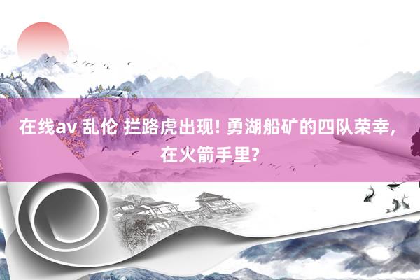 在线av 乱伦 拦路虎出现! 勇湖船矿的四队荣幸, 在火箭手里?