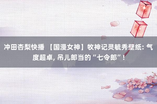 冲田杏梨快播 【国漫女神】牧神记灵毓秀壁纸: 气度超卓, 吊儿郎当的“七令郎”!