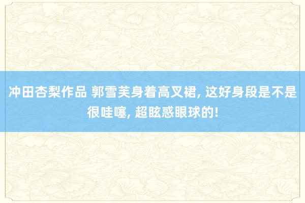冲田杏梨作品 郭雪芙身着高叉裙, 这好身段是不是很哇噻, 超眩惑眼球的!