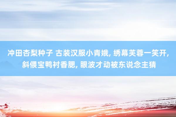 冲田杏梨种子 古装汉服小青娥, 绣幕芙蓉一笑开, 斜偎宝鸭衬香腮, 眼波才动被东说念主猜