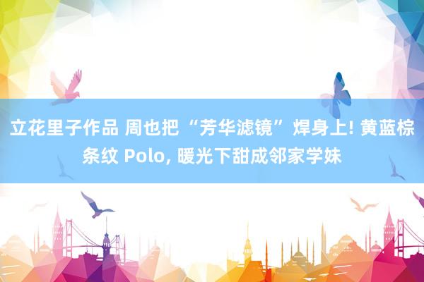 立花里子作品 周也把 “芳华滤镜” 焊身上! 黄蓝棕条纹 Polo, 暖光下甜成邻家学妹