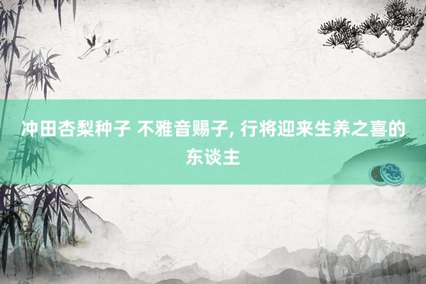 冲田杏梨种子 不雅音赐子, 行将迎来生养之喜的东谈主