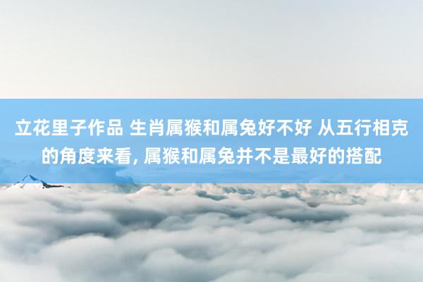 立花里子作品 生肖属猴和属兔好不好 从五行相克的角度来看, 属猴和属兔并不是最好的搭配