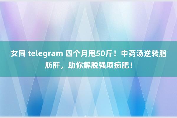 女同 telegram 四个月甩50斤！中药汤逆转脂肪肝，助你解脱强项痴肥！