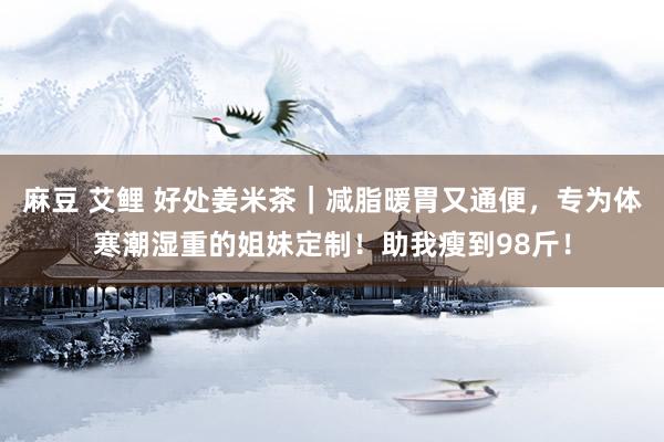 麻豆 艾鲤 好处姜米茶｜减脂暖胃又通便，专为体寒潮湿重的姐妹定制！助我瘦到98斤！