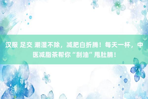 汉服 足交 潮湿不除，减肥白折腾！每天一杯，中医减脂茶帮你“刮油”甩肚腩！