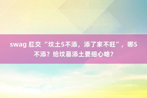 swag 肛交 “坟土5不添，添了家不旺”，哪5不添？给坟墓添土要细心啥？