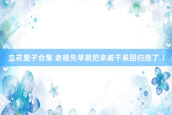 立花里子合集 老祖先早就把亲戚干系回归透了 ！