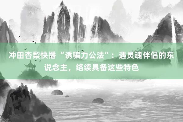 冲田杏梨快播 “诱骗力公法”：遇灵魂伴侣的东说念主，络续具备这些特色
