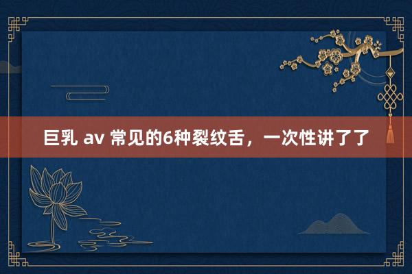 巨乳 av 常见的6种裂纹舌，一次性讲了了