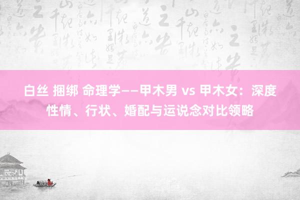 白丝 捆绑 命理学——甲木男 vs 甲木女：深度性情、行状、婚配与运说念对比领略